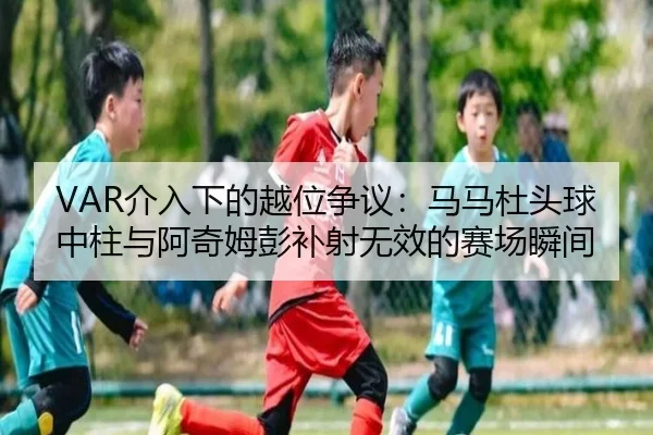 VAR介入下的越位争议：马马杜头球中柱与阿奇姆彭补射无效的赛场瞬间