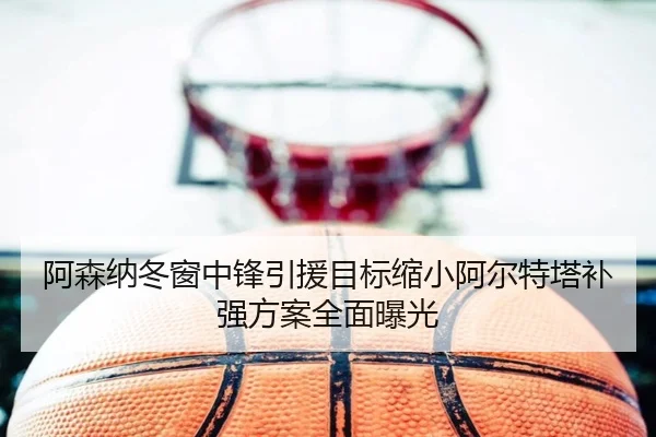 阿森纳冬窗中锋引援目标缩小阿尔特塔补强方案全面曝光